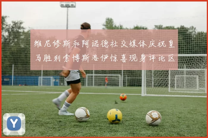 维尼修斯和阿诺德社交媒体庆祝皇马胜利索博斯洛伊惊喜现身评论区互动