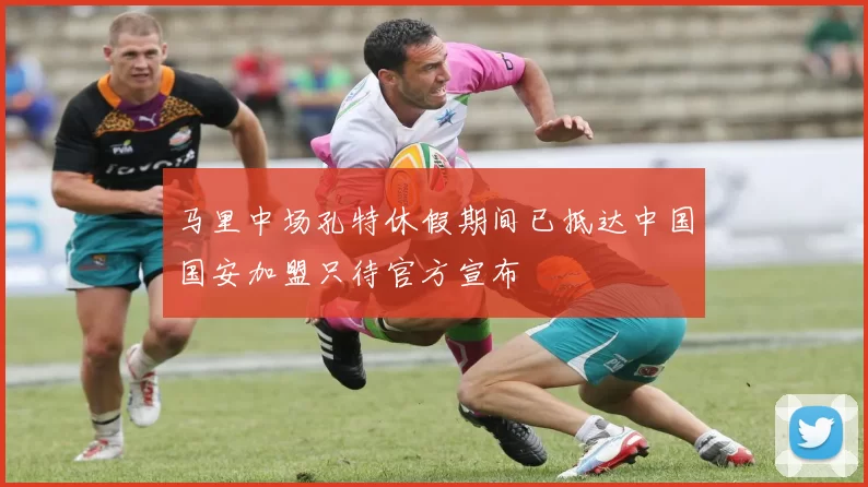 马里中场孔特休假期间已抵达中国国安加盟只待官方宣布