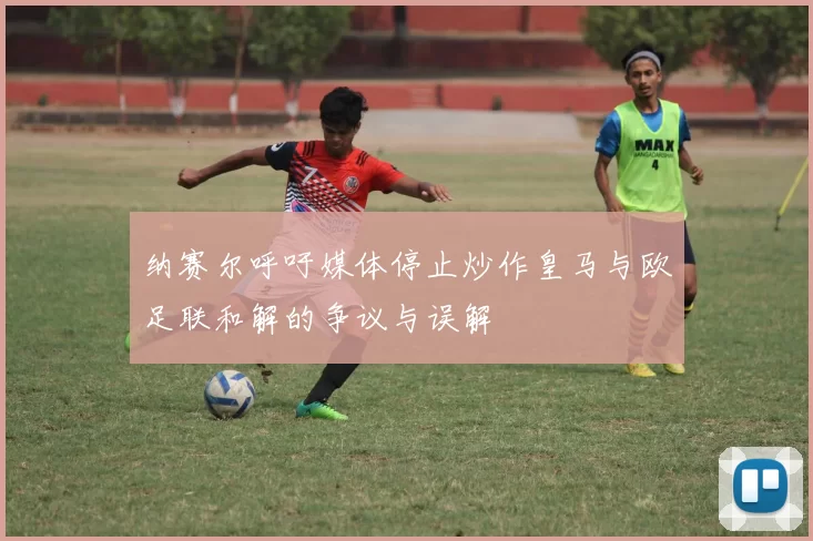 纳赛尔呼吁媒体停止炒作皇马与欧足联和解的争议与误解