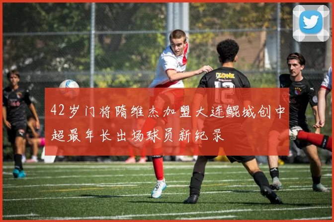 42岁门将隋维杰加盟大连鲲城创中超最年长出场球员新纪录