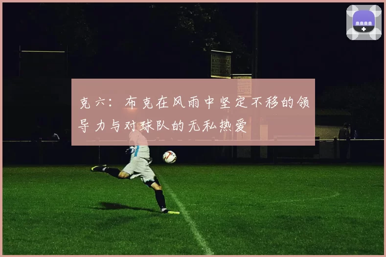 克六：布克在风雨中坚定不移的领导力与对球队的无私热爱