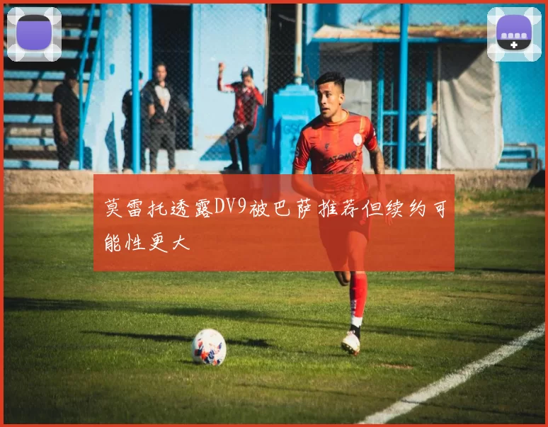 莫雷托透露DV9被巴萨推荐但续约可能性更大