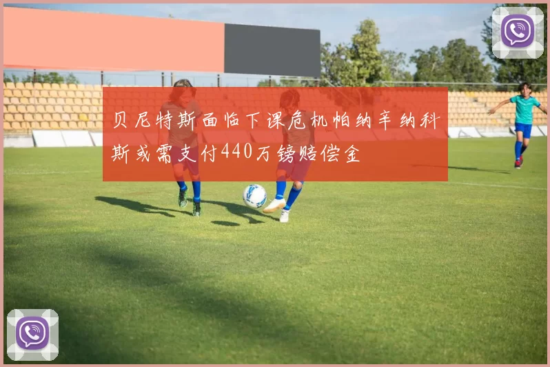 贝尼特斯面临下课危机帕纳辛纳科斯或需支付440万镑赔偿金