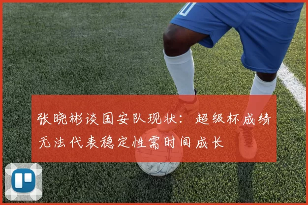 张晓彬谈国安队现状：超级杯成绩无法代表稳定性需时间成长
