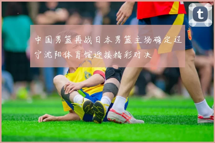 中国男篮再战日本男篮主场确定辽宁沈阳体育馆迎接精彩对决