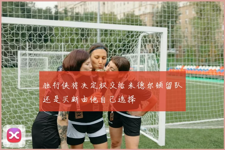 独行侠将决定权交给米德尔顿留队还是买断由他自己选择