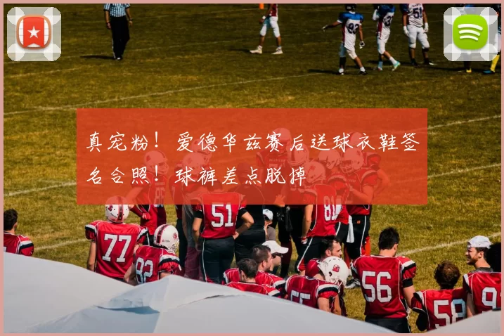 真宠粉！爱德华兹赛后送球衣鞋签名合照！球裤差点脱掉
