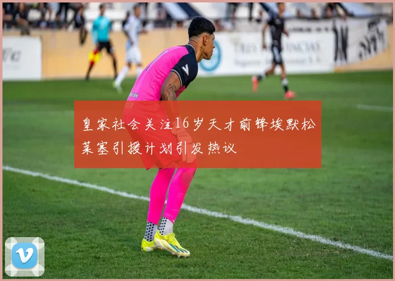 皇家社会关注16岁天才前锋埃默松莱塞引援计划引发热议