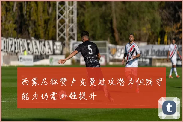 西蒙尼称赞卢克曼进攻潜力但防守能力仍需加强提升