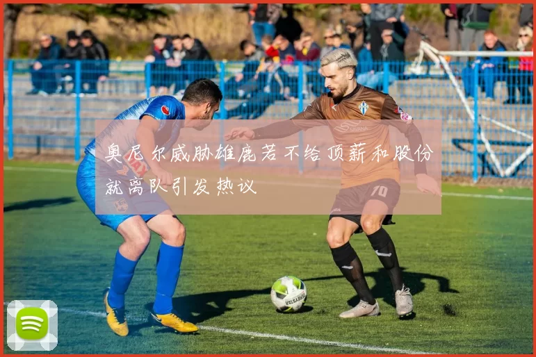 奥尼尔威胁雄鹿若不给顶薪和股份就离队引发热议