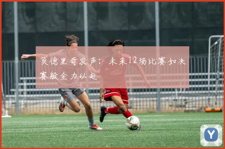莫德里奇发声：未来12场比赛如决赛般全力以赴