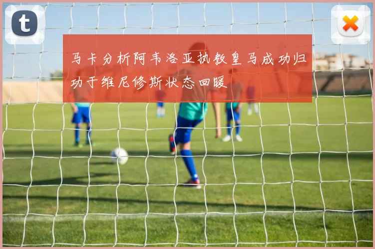 马卡分析阿韦洛亚执教皇马成功归功于维尼修斯状态回暖