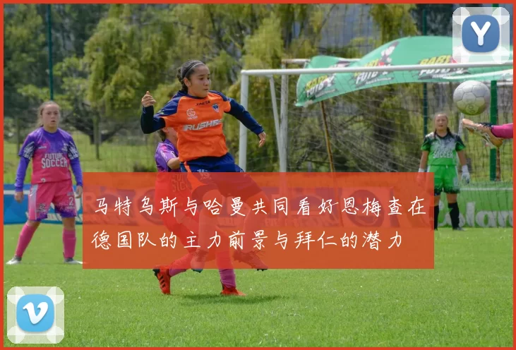 马特乌斯与哈曼共同看好恩梅查在德国队的主力前景与拜仁的潜力