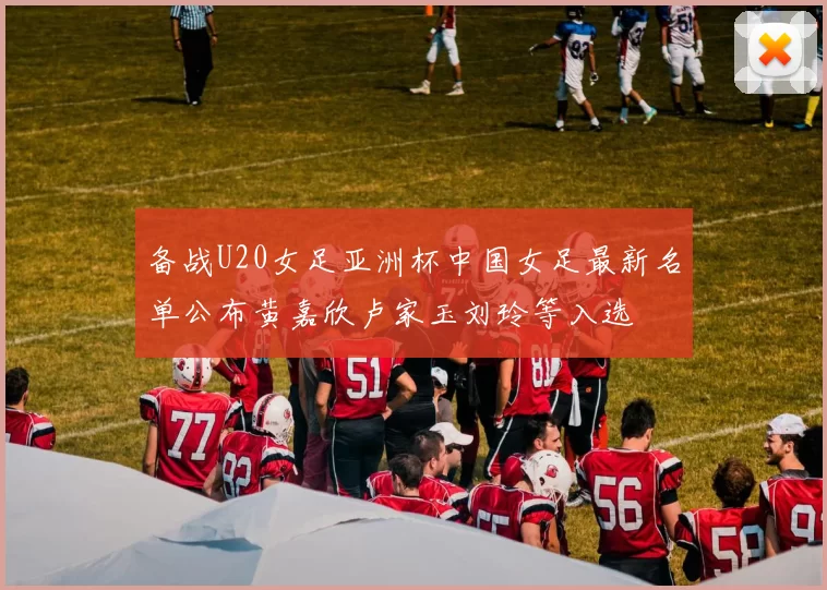 备战U20女足亚洲杯中国女足最新名单公布黄嘉欣卢家玉刘玲等入选